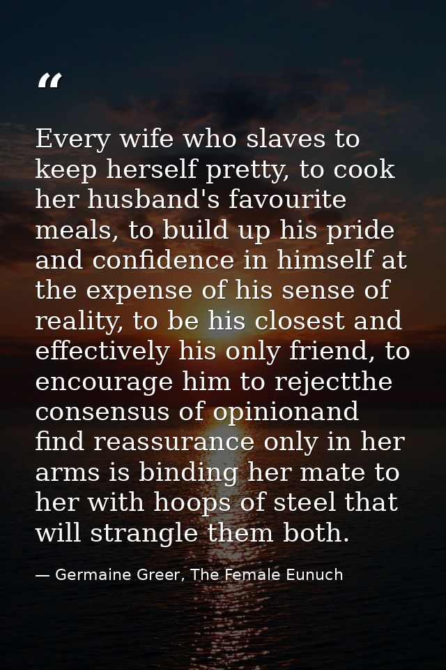 Every wife who slaves to keep herself pretty, to cook her husband's favourite meals, to build up his pride and confidenc — Germaine Greer, The Female Eunuch