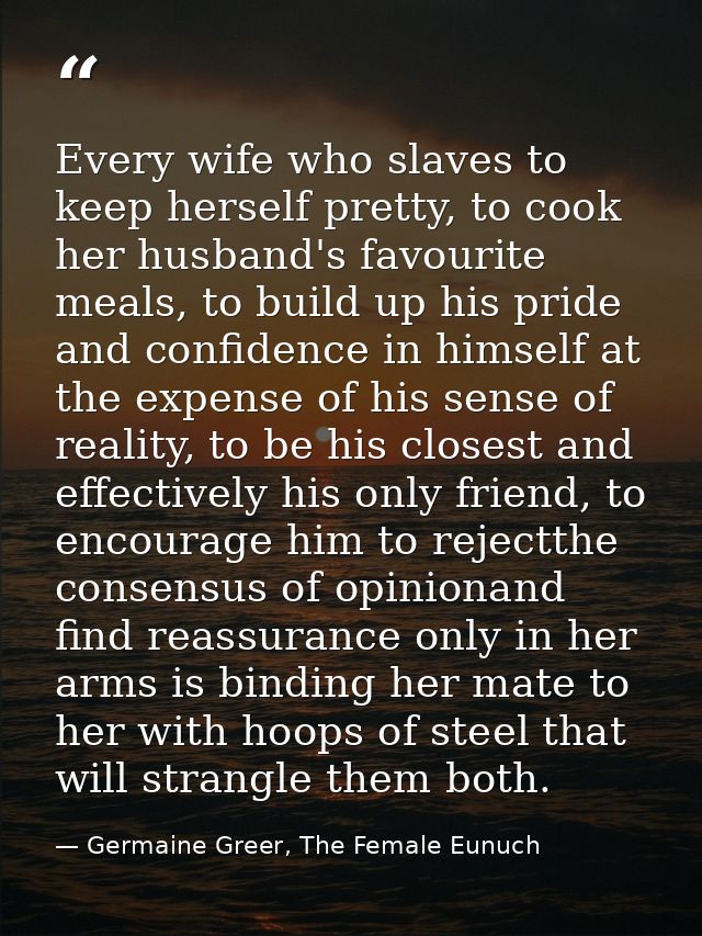 Every wife who slaves to keep herself pretty, to cook her husband's favourite meals, to build up his pride and confidenc — Germaine Greer, The Female Eunuch