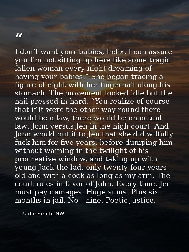 I don’t want your babies, Felix. I can assure you I’m not sitting up here like some tragic fallen woman every night drea — Zadie Smith, NW