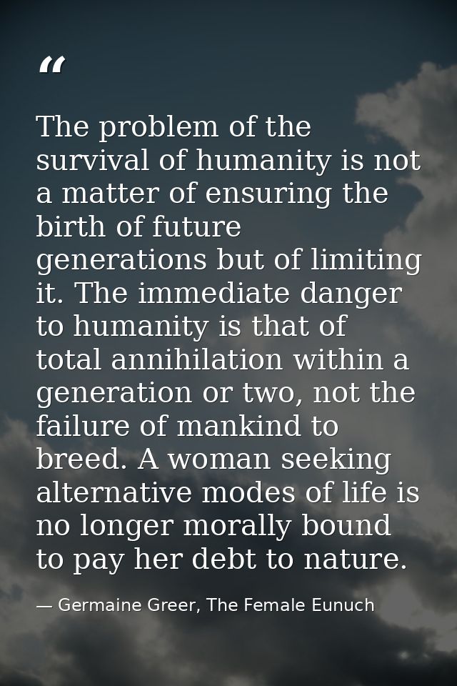 The problem of the survival of humanity is not a matter of ensuring the birth of future generations but of limiting it.  — Germaine Greer, The Female Eunuch