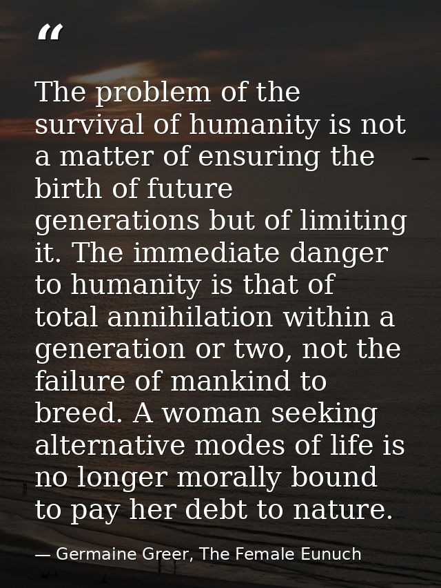 The problem of the survival of humanity is not a matter of ensuring the birth of future generations but of limiting it.  — Germaine Greer, The Female Eunuch