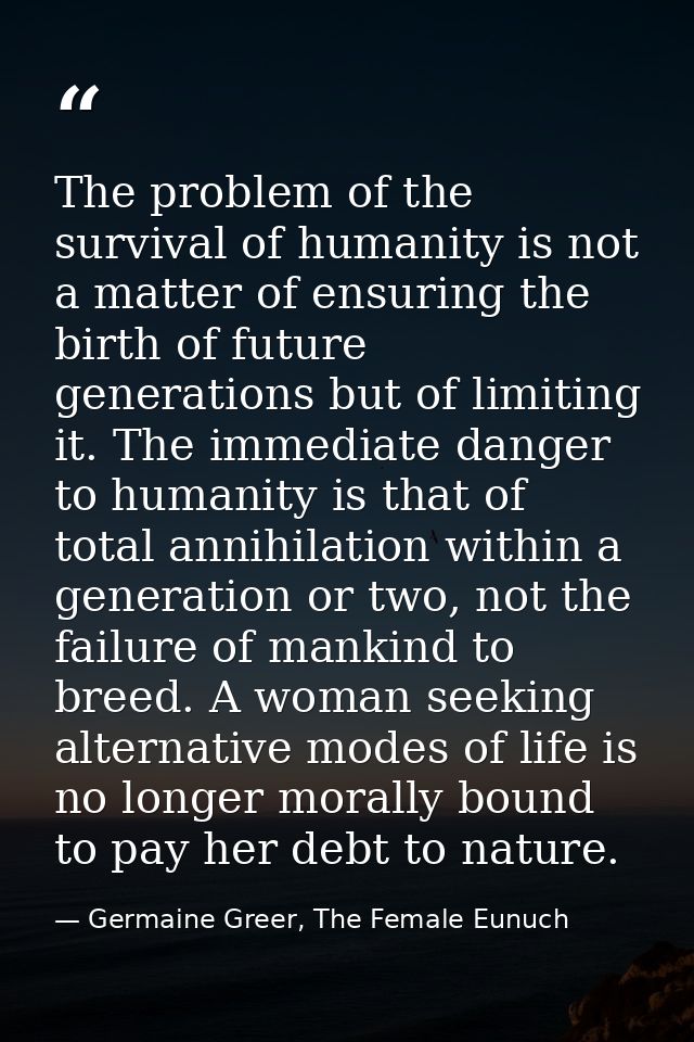The problem of the survival of humanity is not a matter of ensuring the birth of future generations but of limiting it.  — Germaine Greer, The Female Eunuch