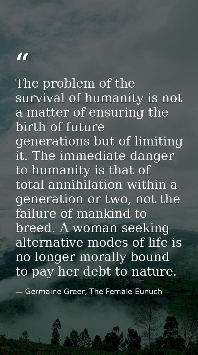 The problem of the survival of humanity is not a matter of ensuring the birth of future generations but of limiting it.  — Germaine Greer, The Female Eunuch