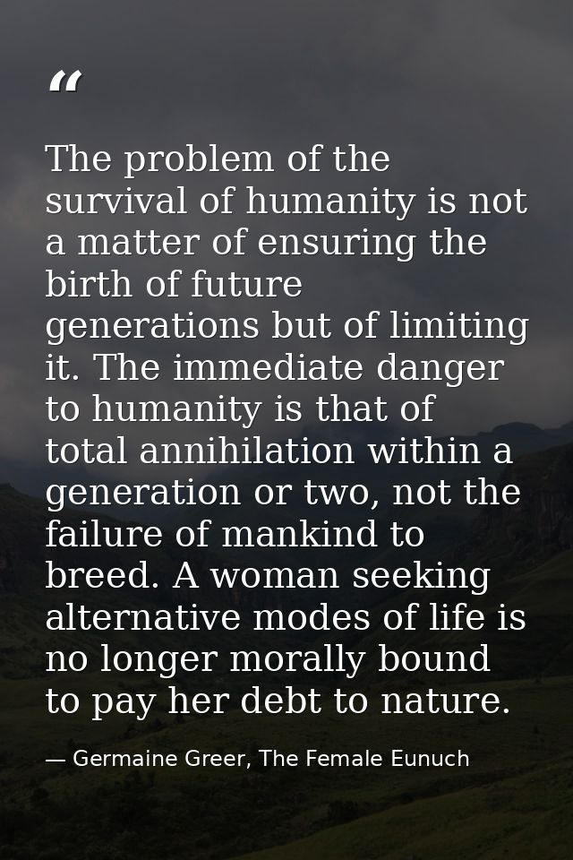 The problem of the survival of humanity is not a matter of ensuring the birth of future generations but of limiting it.  — Germaine Greer, The Female Eunuch