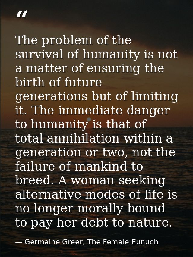 The problem of the survival of humanity is not a matter of ensuring the birth of future generations but of limiting it.  — Germaine Greer, The Female Eunuch