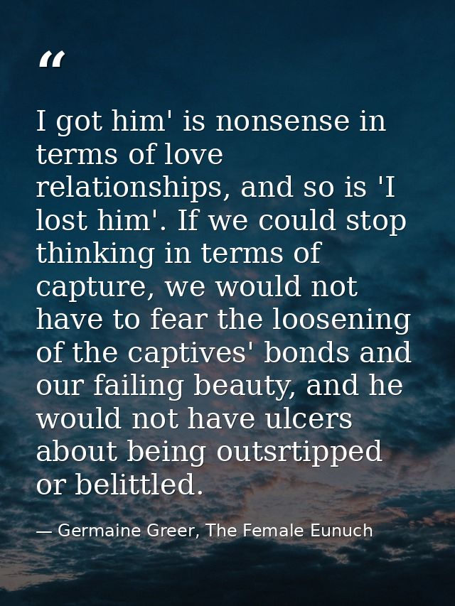 I got him' is nonsense in terms of love relationships, and so is 'I lost him'. If we could stop thinking in terms of cap — Germaine Greer, The Female Eunuch