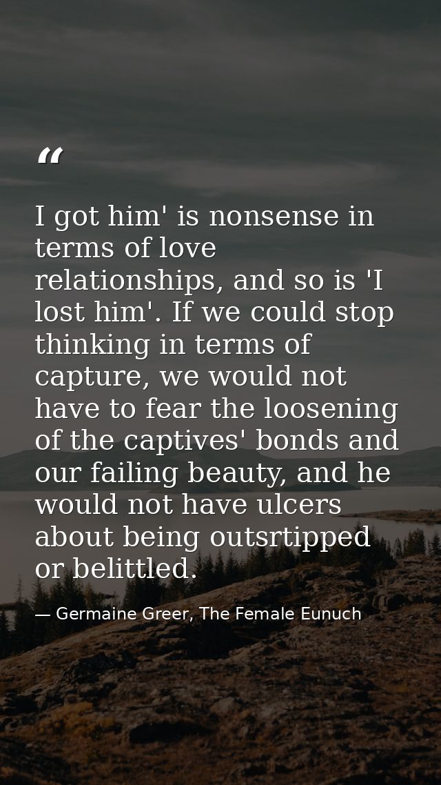 I got him' is nonsense in terms of love relationships, and so is 'I lost him'. If we could stop thinking in terms of cap — Germaine Greer, The Female Eunuch