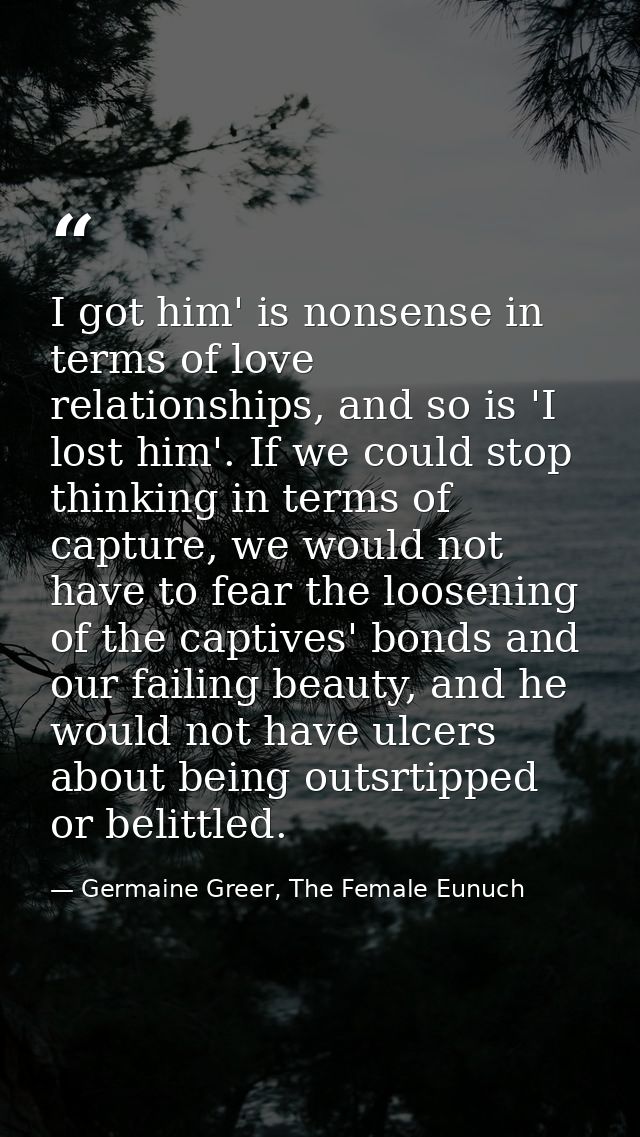 I got him' is nonsense in terms of love relationships, and so is 'I lost him'. If we could stop thinking in terms of cap — Germaine Greer, The Female Eunuch