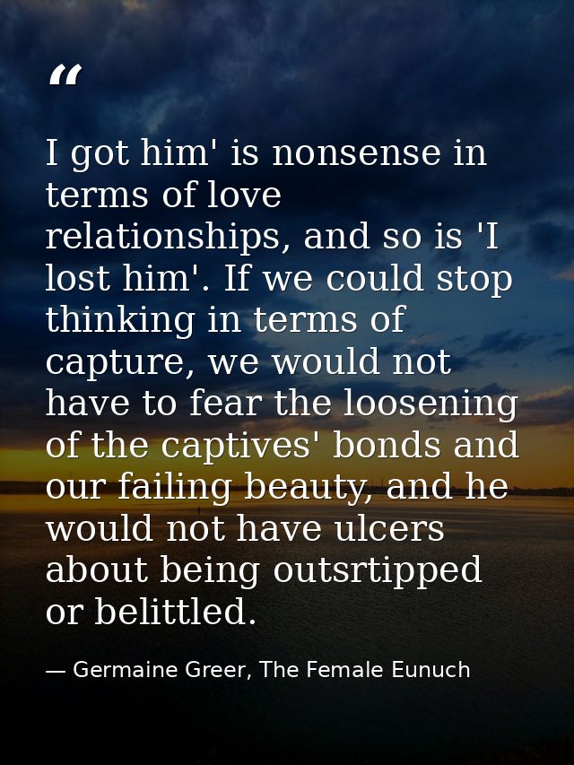 I got him' is nonsense in terms of love relationships, and so is 'I lost him'. If we could stop thinking in terms of cap — Germaine Greer, The Female Eunuch