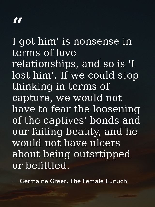 I got him' is nonsense in terms of love relationships, and so is 'I lost him'. If we could stop thinking in terms of cap — Germaine Greer, The Female Eunuch