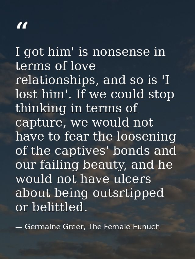 I got him' is nonsense in terms of love relationships, and so is 'I lost him'. If we could stop thinking in terms of cap — Germaine Greer, The Female Eunuch