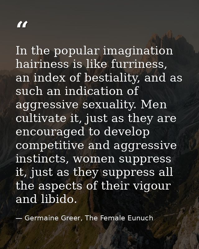 In the popular imagination hairiness is like furriness, an index of bestiality, and as such an indication of aggressive  — Germaine Greer, The Female Eunuch