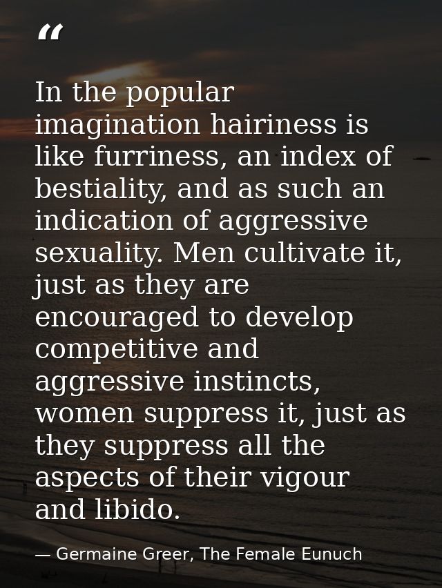 In the popular imagination hairiness is like furriness, an index of bestiality, and as such an indication of aggressive  — Germaine Greer, The Female Eunuch