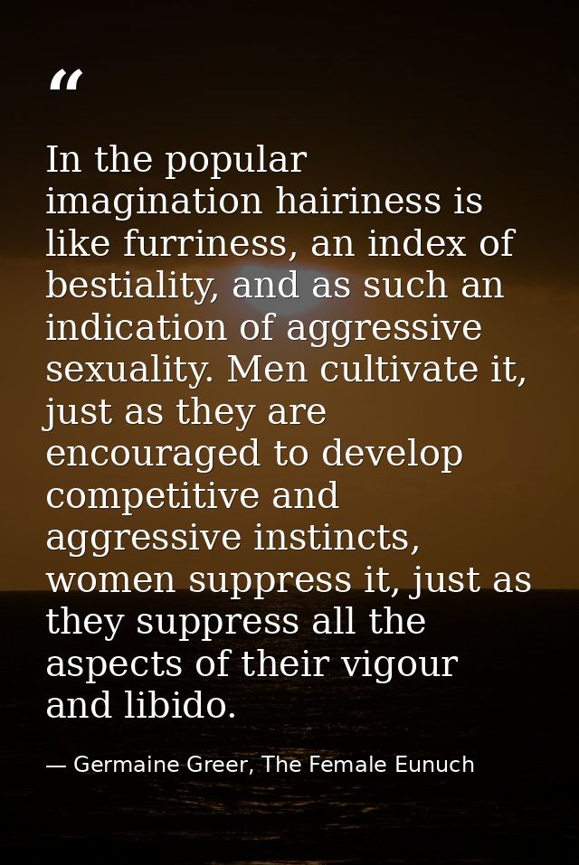 In the popular imagination hairiness is like furriness, an index of bestiality, and as such an indication of aggressive  — Germaine Greer, The Female Eunuch