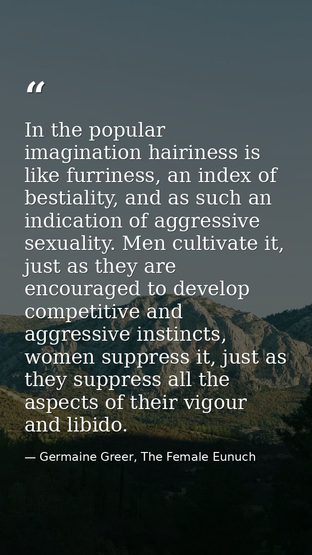 In the popular imagination hairiness is like furriness, an index of bestiality, and as such an indication of aggressive  — Germaine Greer, The Female Eunuch