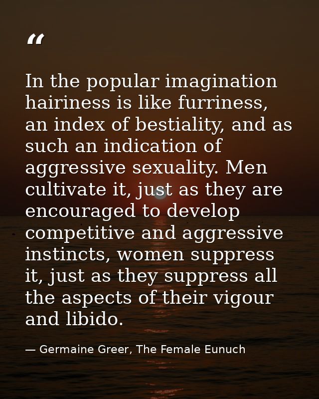 In the popular imagination hairiness is like furriness, an index of bestiality, and as such an indication of aggressive  — Germaine Greer, The Female Eunuch