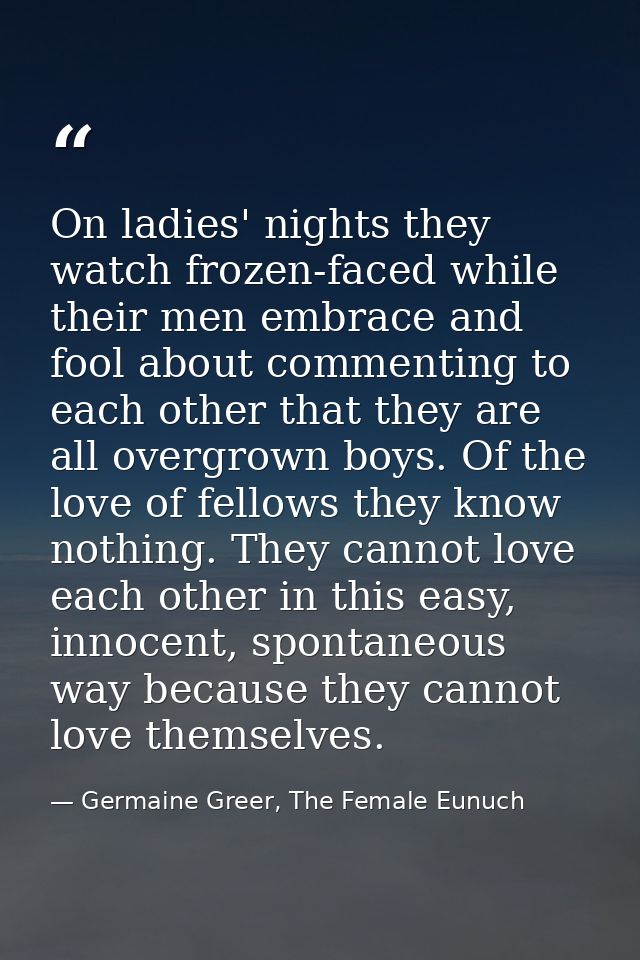 On ladies' nights they watch frozen-faced while their men embrace and fool about commenting to each other that they are  — Germaine Greer, The Female Eunuch
