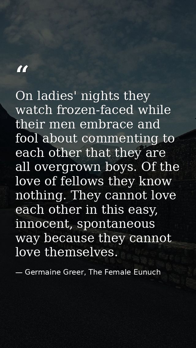 On ladies' nights they watch frozen-faced while their men embrace and fool about commenting to each other that they are  — Germaine Greer, The Female Eunuch