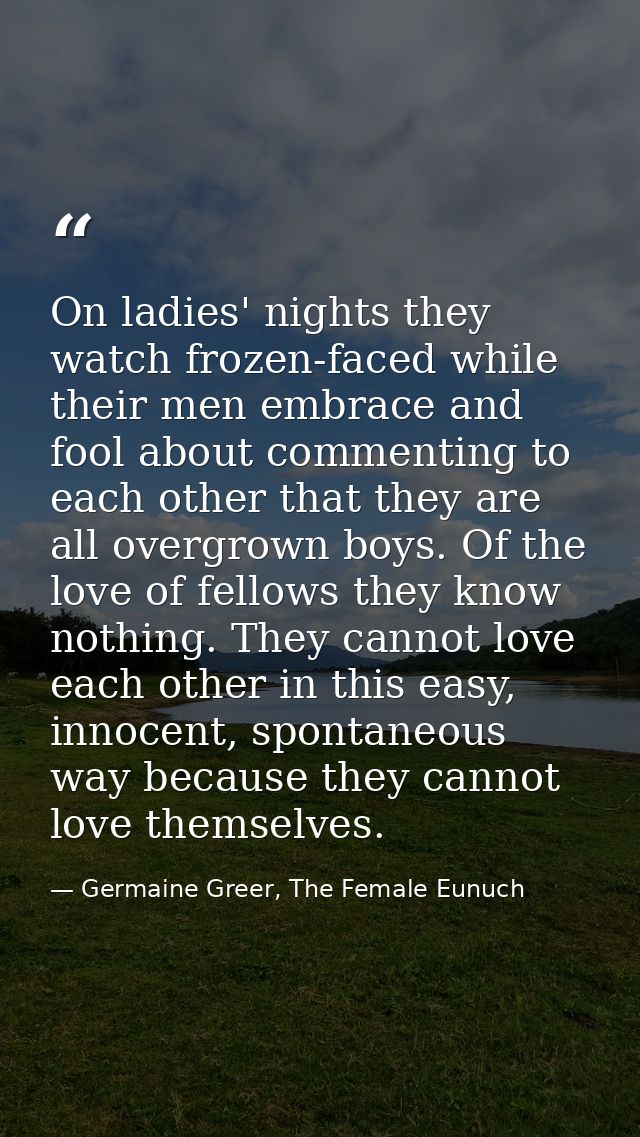 On ladies' nights they watch frozen-faced while their men embrace and fool about commenting to each other that they are  — Germaine Greer, The Female Eunuch