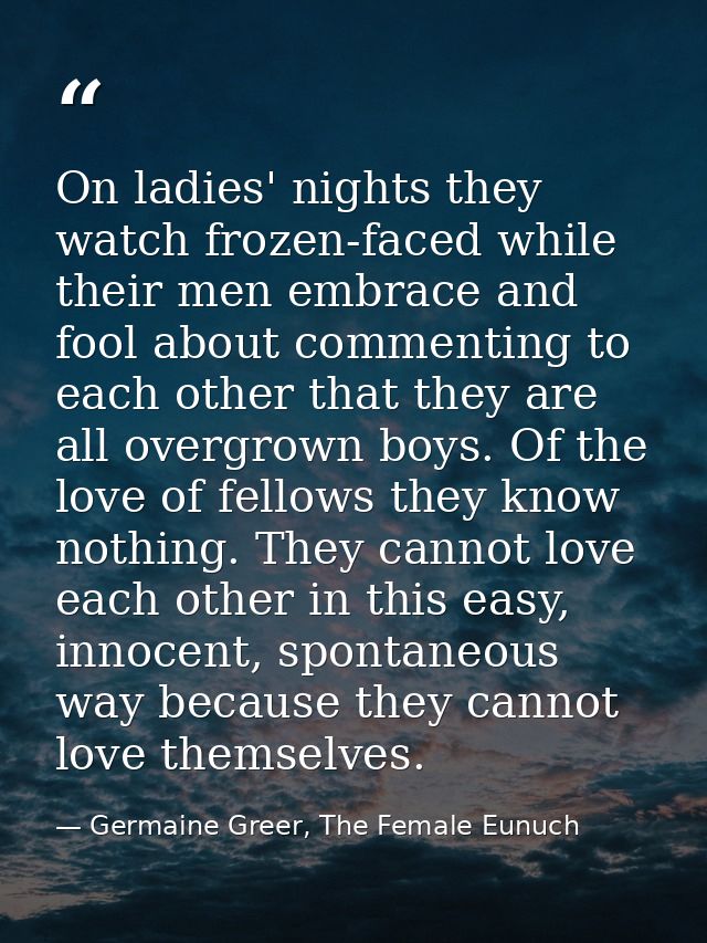 On ladies' nights they watch frozen-faced while their men embrace and fool about commenting to each other that they are  — Germaine Greer, The Female Eunuch