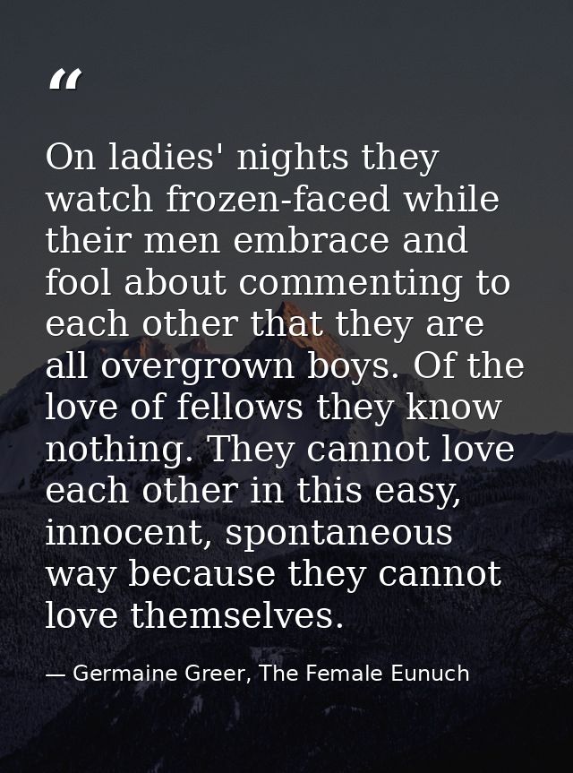On ladies' nights they watch frozen-faced while their men embrace and fool about commenting to each other that they are  — Germaine Greer, The Female Eunuch