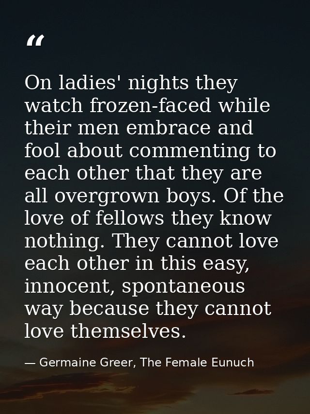 On ladies' nights they watch frozen-faced while their men embrace and fool about commenting to each other that they are  — Germaine Greer, The Female Eunuch