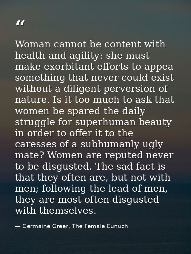 Woman cannot be content with health and agility: she must make exorbitant efforts to appea something that never could ex — Germaine Greer, The Female Eunuch