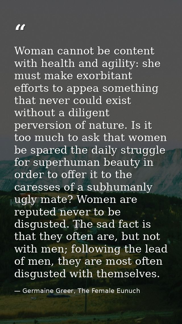 Woman cannot be content with health and agility: she must make exorbitant efforts to appea something that never could ex — Germaine Greer, The Female Eunuch