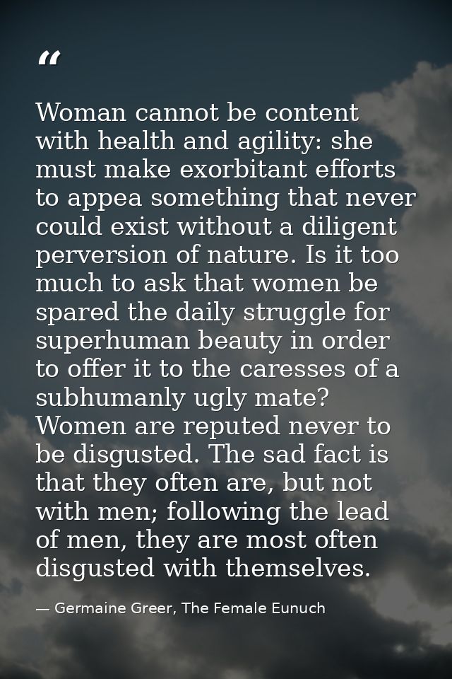 Woman cannot be content with health and agility: she must make exorbitant efforts to appea something that never could ex — Germaine Greer, The Female Eunuch