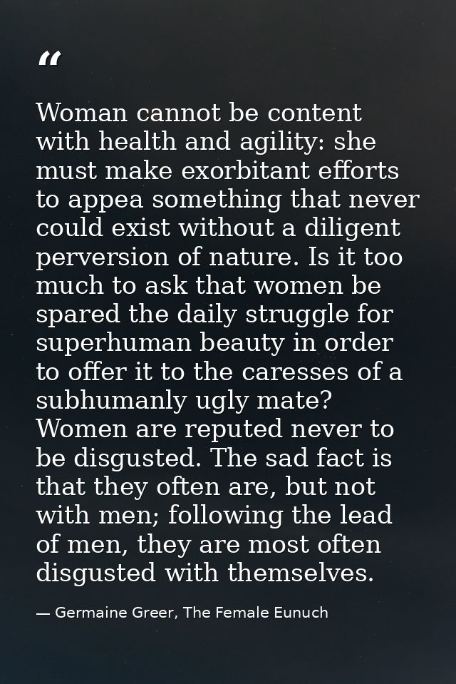 Woman cannot be content with health and agility: she must make exorbitant efforts to appea something that never could ex — Germaine Greer, The Female Eunuch