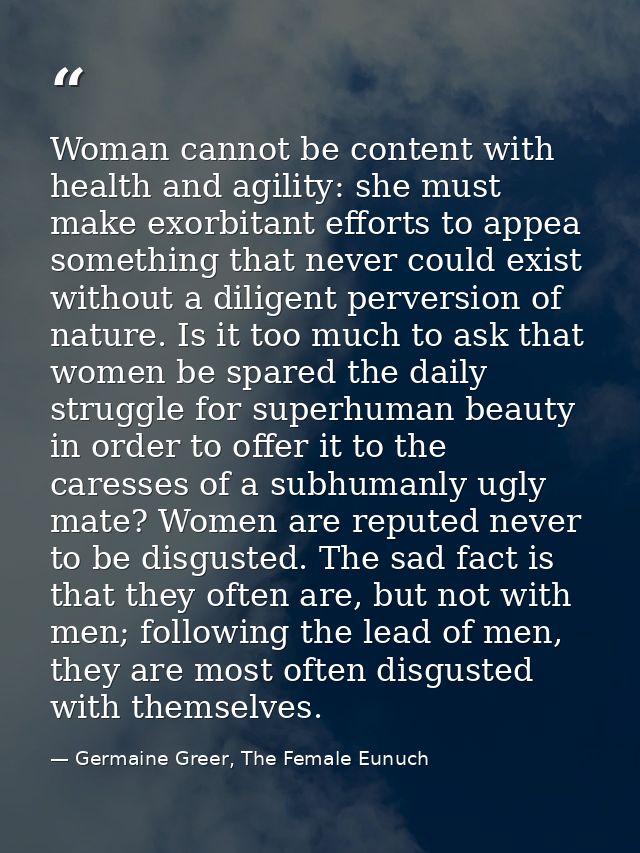 Woman cannot be content with health and agility: she must make exorbitant efforts to appea something that never could ex — Germaine Greer, The Female Eunuch