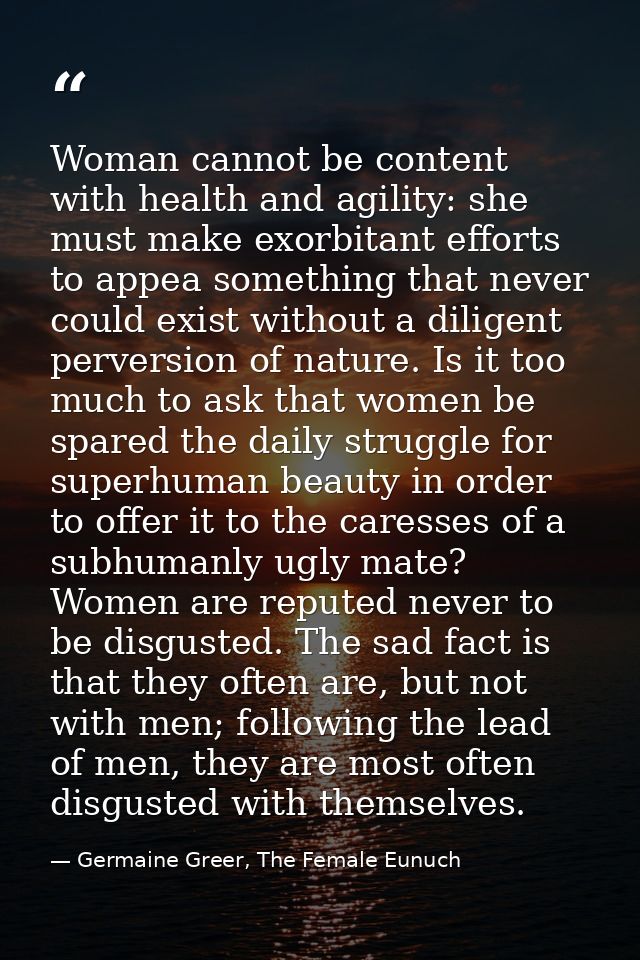Woman cannot be content with health and agility: she must make exorbitant efforts to appea something that never could ex — Germaine Greer, The Female Eunuch