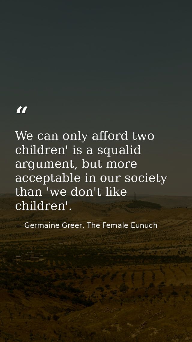 We can only afford two children' is a squalid argument, but more acceptable in our society than 'we don't like children' — Germaine Greer, The Female Eunuch