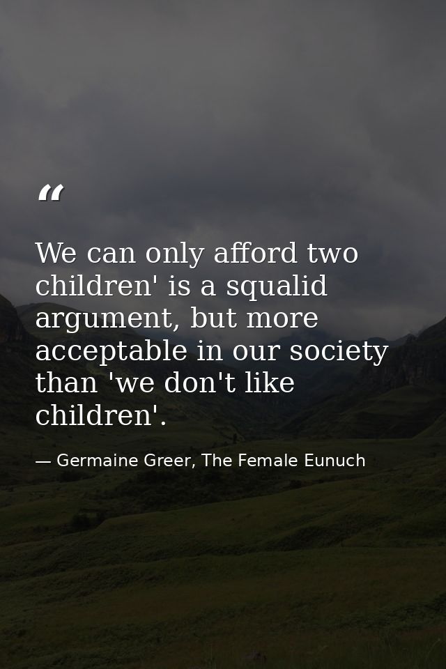We can only afford two children' is a squalid argument, but more acceptable in our society than 'we don't like children' — Germaine Greer, The Female Eunuch