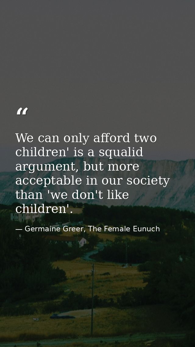 We can only afford two children' is a squalid argument, but more acceptable in our society than 'we don't like children' — Germaine Greer, The Female Eunuch