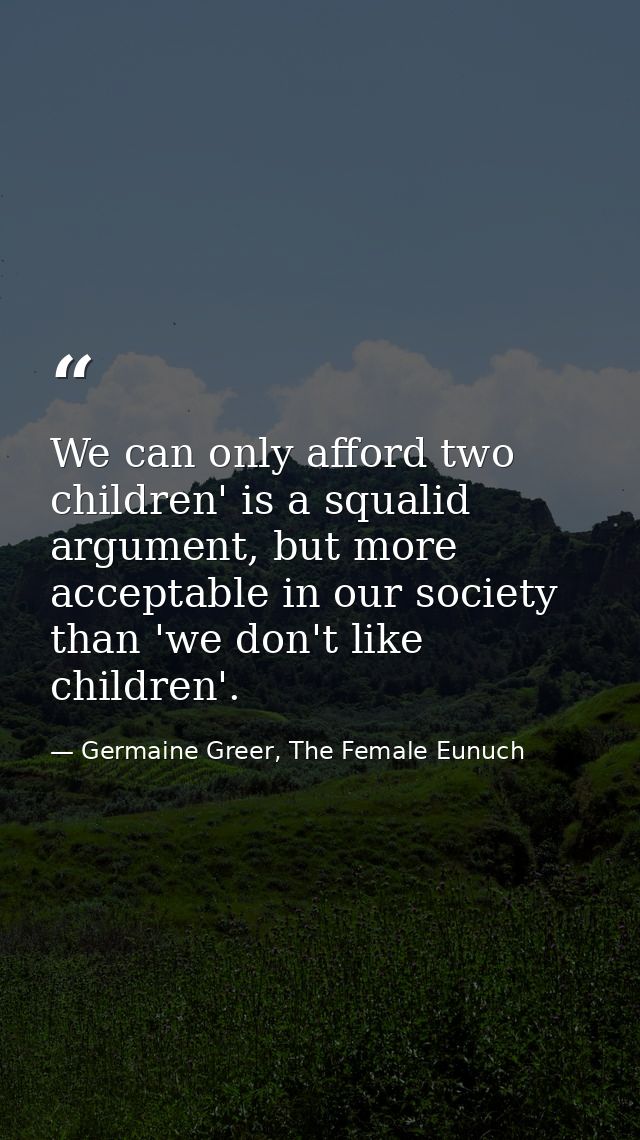 We can only afford two children' is a squalid argument, but more acceptable in our society than 'we don't like children' — Germaine Greer, The Female Eunuch