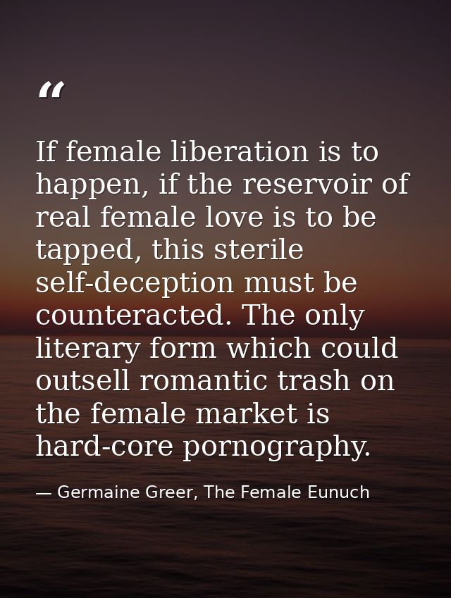 If female liberation is to happen, if the reservoir of real female love is to be tapped, this sterile self-deception mus — Germaine Greer, The Female Eunuch
