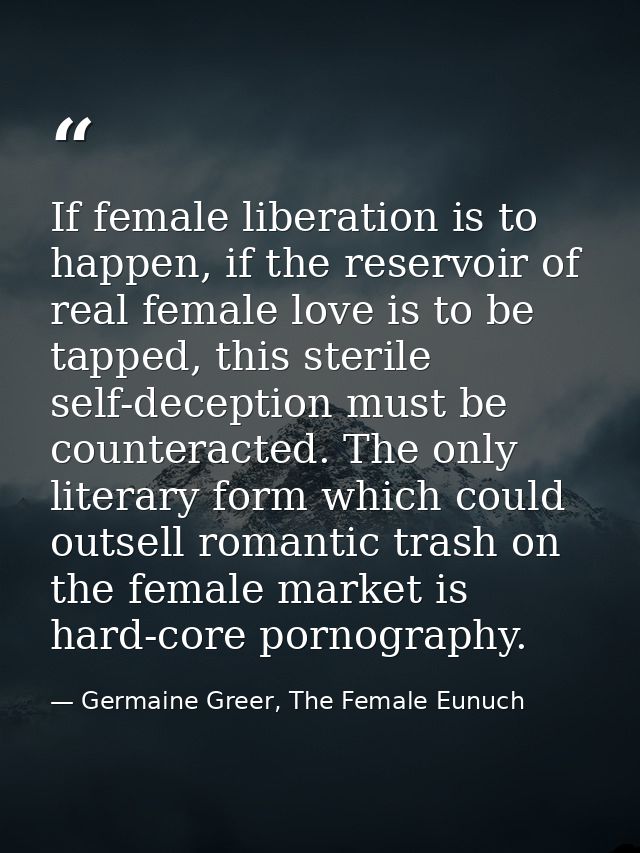If female liberation is to happen, if the reservoir of real female love is to be tapped, this sterile self-deception mus — Germaine Greer, The Female Eunuch