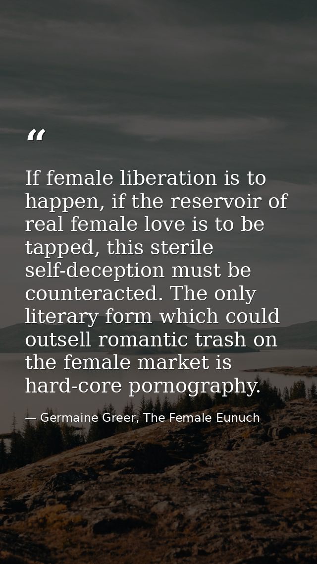 If female liberation is to happen, if the reservoir of real female love is to be tapped, this sterile self-deception mus — Germaine Greer, The Female Eunuch