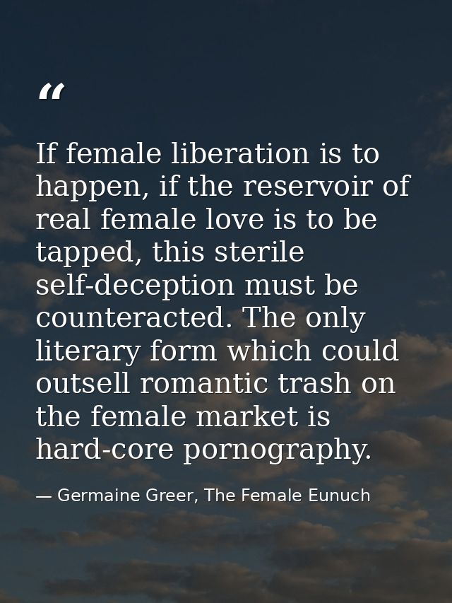 If female liberation is to happen, if the reservoir of real female love is to be tapped, this sterile self-deception mus — Germaine Greer, The Female Eunuch