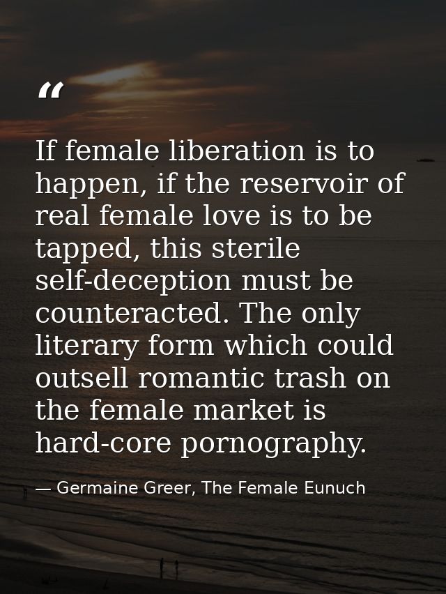 If female liberation is to happen, if the reservoir of real female love is to be tapped, this sterile self-deception mus — Germaine Greer, The Female Eunuch