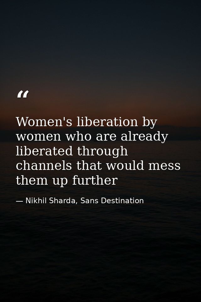 Women's liberation by women who are already liberated through channels that would mess them up further — Nikhil Sharda, Sans Destination