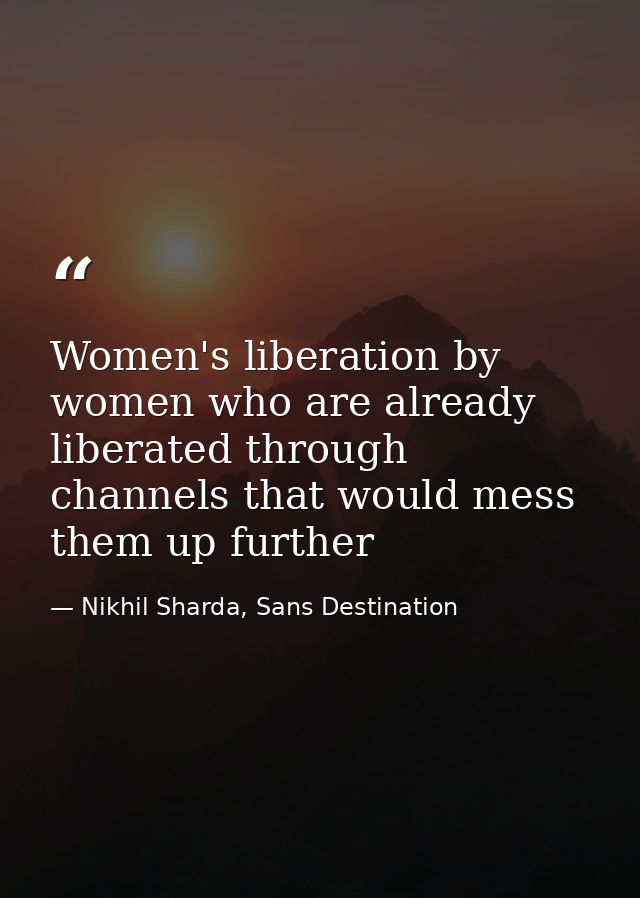 Women's liberation by women who are already liberated through channels that would mess them up further — Nikhil Sharda, Sans Destination