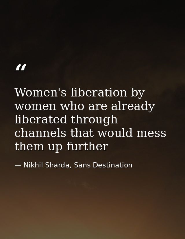 Women's liberation by women who are already liberated through channels that would mess them up further — Nikhil Sharda, Sans Destination