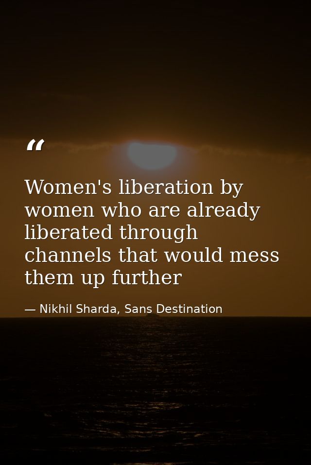 Women's liberation by women who are already liberated through channels that would mess them up further — Nikhil Sharda, Sans Destination