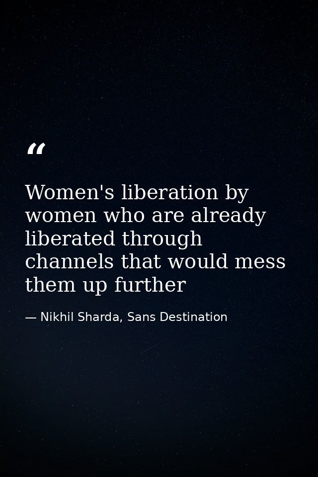 Women's liberation by women who are already liberated through channels that would mess them up further — Nikhil Sharda, Sans Destination