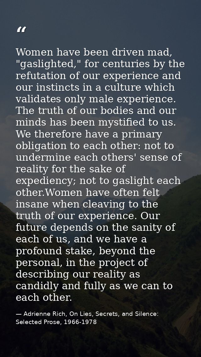 Women have been driven mad, "gaslighted," for centuries by the refutation of our experience and our instincts in a cultu — Adrienne Rich, On Lies, Secrets, and Silence: Selected Prose, 1966-1978