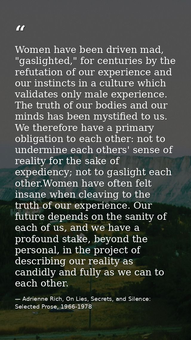 Women have been driven mad, "gaslighted," for centuries by the refutation of our experience and our instincts in a cultu — Adrienne Rich, On Lies, Secrets, and Silence: Selected Prose, 1966-1978