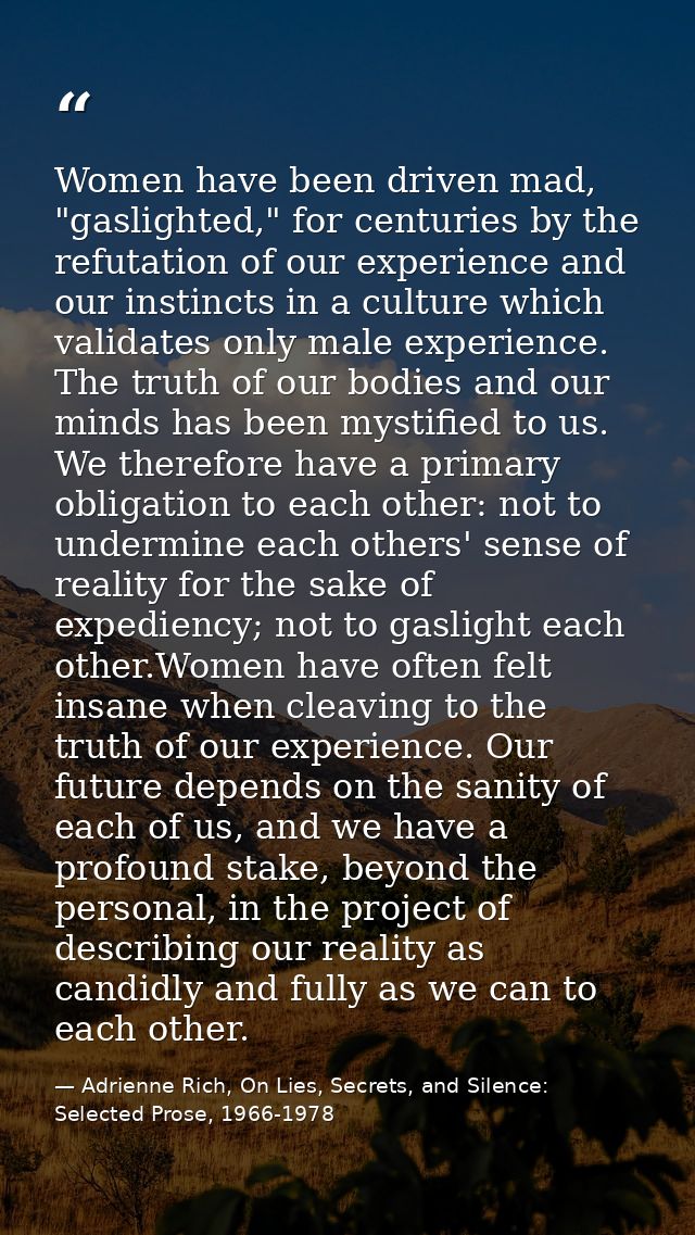 Women have been driven mad, "gaslighted," for centuries by the refutation of our experience and our instincts in a cultu — Adrienne Rich, On Lies, Secrets, and Silence: Selected Prose, 1966-1978