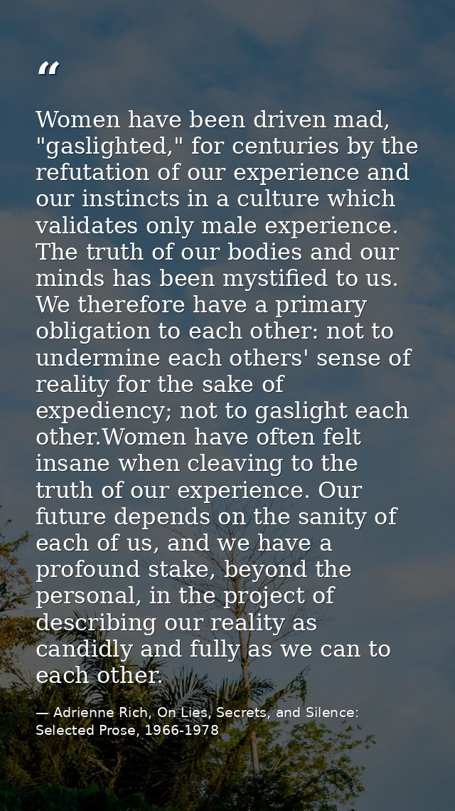 Women have been driven mad, "gaslighted," for centuries by the refutation of our experience and our instincts in a cultu — Adrienne Rich, On Lies, Secrets, and Silence: Selected Prose, 1966-1978